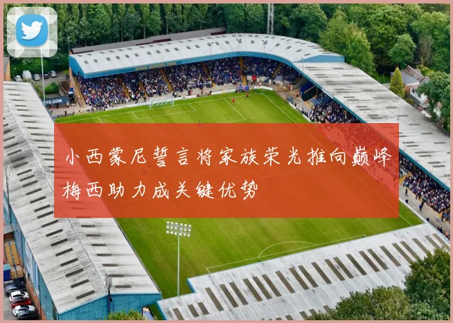 小西蒙尼誓言将家族荣光推向巅峰梅西助力成关键优势