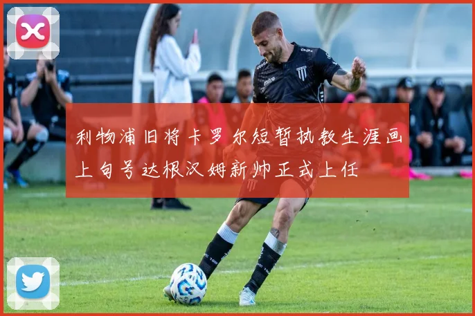 利物浦旧将卡罗尔短暂执教生涯画上句号达根汉姆新帅正式上任