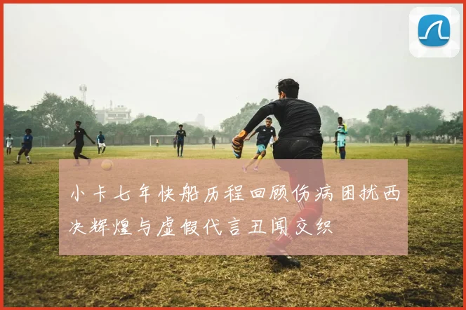小卡七年快船历程回顾伤病困扰西决辉煌与虚假代言丑闻交织
