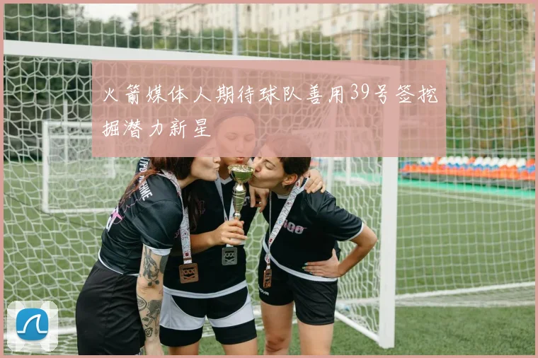 火箭媒体人期待球队善用39号签挖掘潜力新星