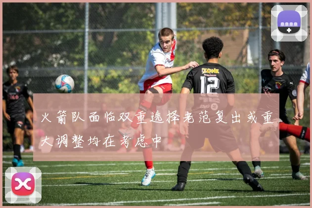 火箭队面临双重选择老范复出或重大调整均在考虑中