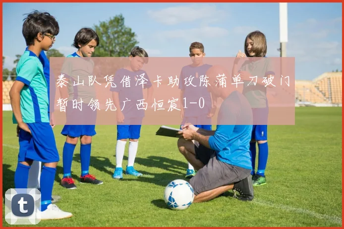 泰山队凭借泽卡助攻陈蒲单刀破门暂时领先广西恒宸1-0