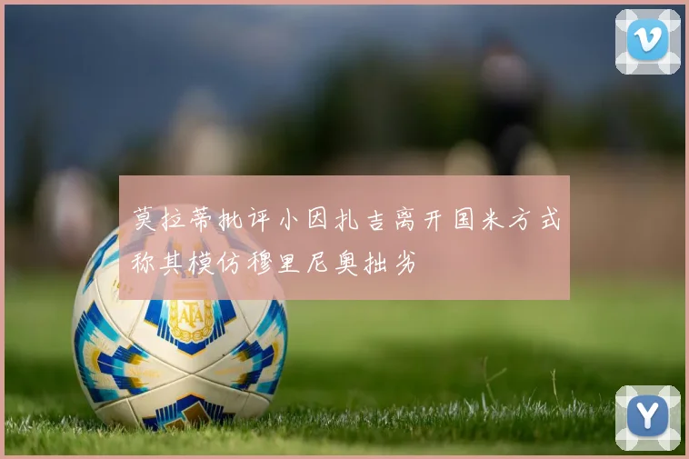 莫拉蒂批评小因扎吉离开国米方式称其模仿穆里尼奥拙劣