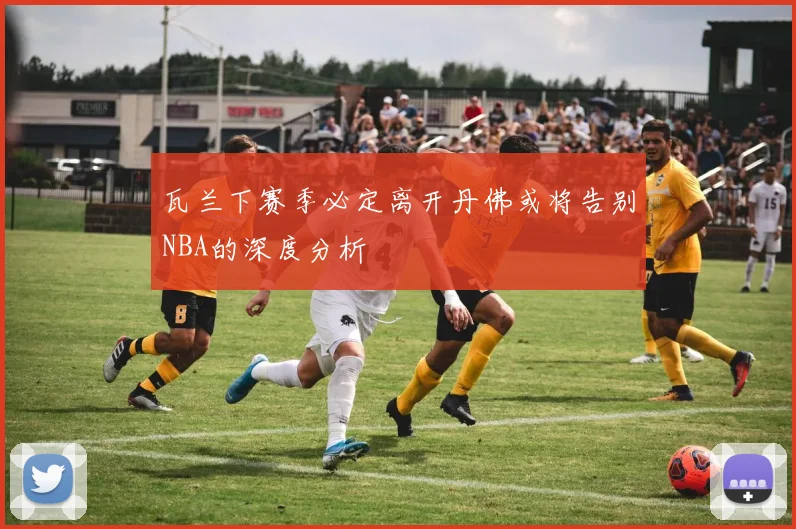 瓦兰下赛季必定离开丹佛或将告别NBA的深度分析