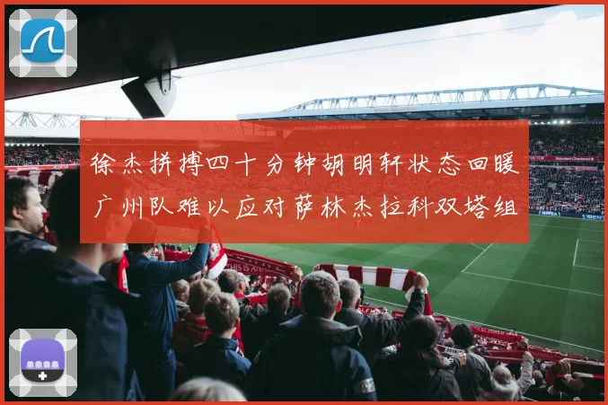 徐杰拼搏四十分钟胡明轩状态回暖广州队难以应对萨林杰拉科双塔组合