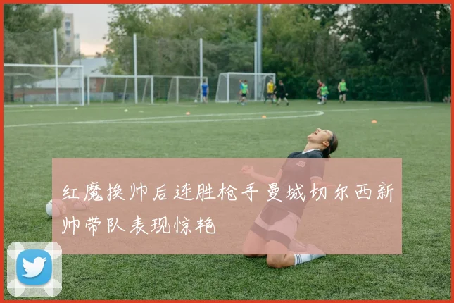 红魔换帅后连胜枪手曼城切尔西新帅带队表现惊艳