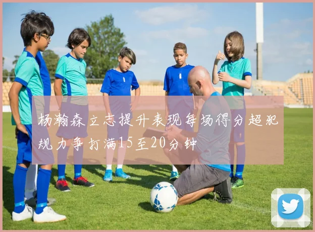 杨瀚森立志提升表现每场得分超犯规力争打满15至20分钟