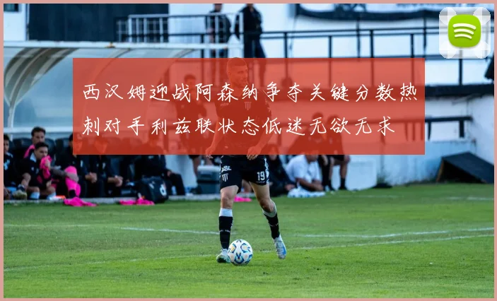西汉姆迎战阿森纳争夺关键分数热刺对手利兹联状态低迷无欲无求