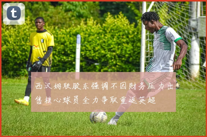 西汉姆联股东强调不因财务压力出售核心球员全力争取重返英超