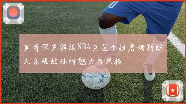 里奇保罗解读NBA巨星个性詹姆斯欧文乐福的独特魅力与风格