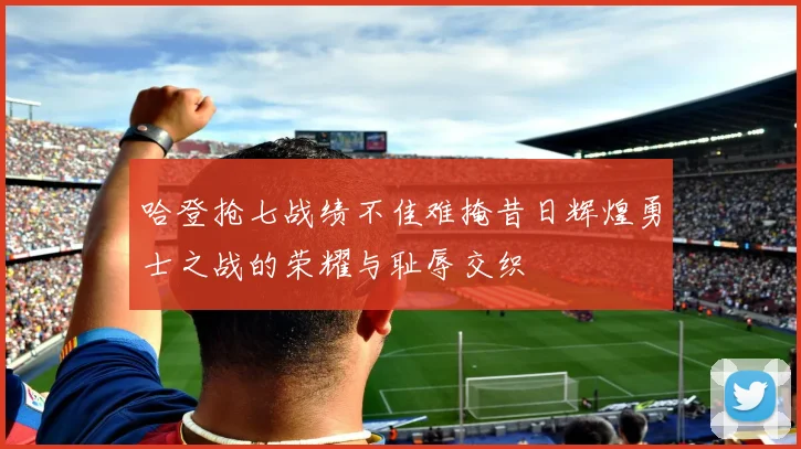 哈登抢七战绩不佳难掩昔日辉煌勇士之战的荣耀与耻辱交织
