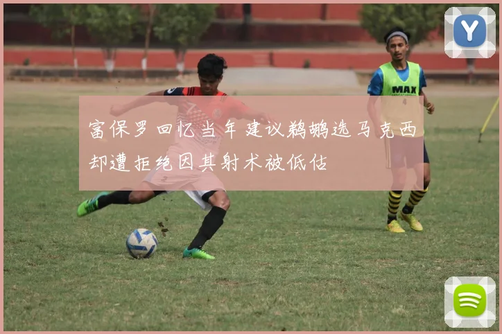 富保罗回忆当年建议鹈鹕选马克西却遭拒绝因其射术被低估