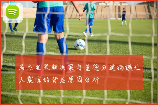 乌杰里果断决策与基德分道扬镳让人震惊的背后原因分析