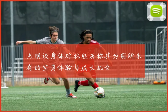 杰明谈身体对抗经历称其为前所未有的宝贵体验与成长机会