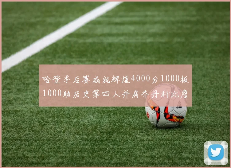 哈登季后赛成就辉煌4000分1000板1000助历史第四人并肩乔丹科比詹姆斯