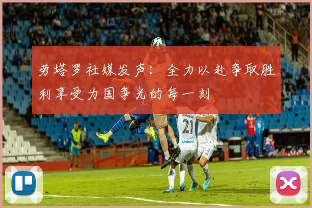 劳塔罗社媒发声：全力以赴争取胜利享受为国争光的每一刻